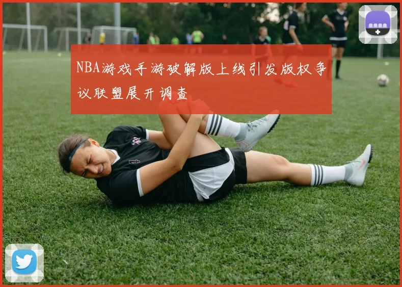 NBA游戏手游破解版上线引发版权争议联盟展开调查
