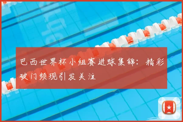 巴西世界杯小组赛进球集锦:精彩破门频现引发关注