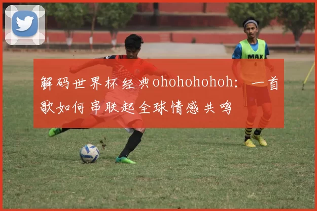 解码世界杯经典ohohohohoh:一首歌如何串联起全球情感共鸣
