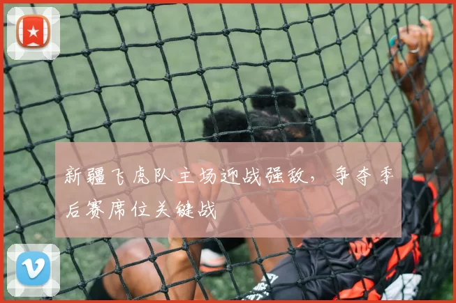 新疆飞虎队主场迎战强敌，争夺季后赛席位关键战