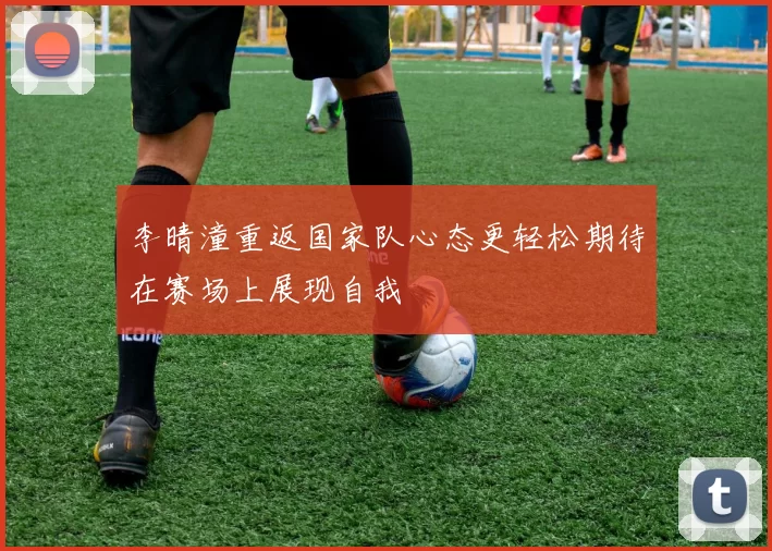 李晴潼重返国家队心态更轻松期待在赛场上展现自我