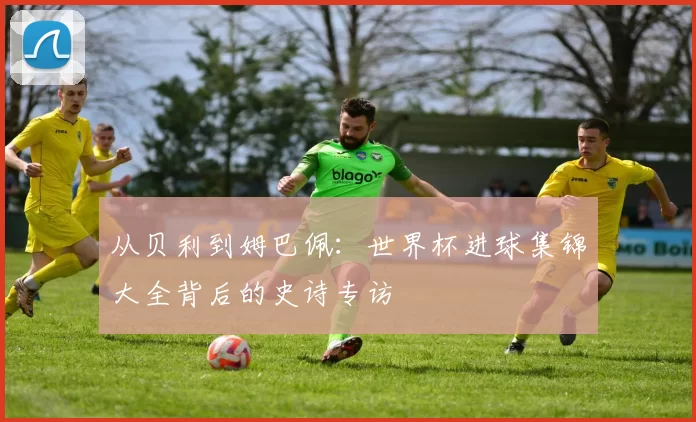 从贝利到姆巴佩：世界杯进球集锦大全背后的史诗专访