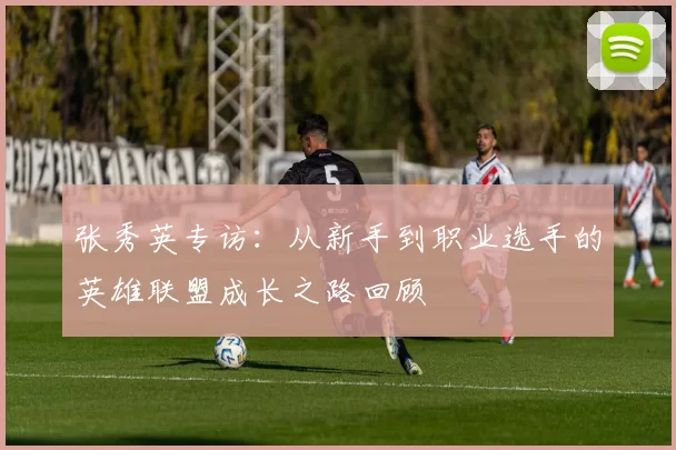 张秀英专访：从新手到职业选手的英雄联盟成长之路回顾