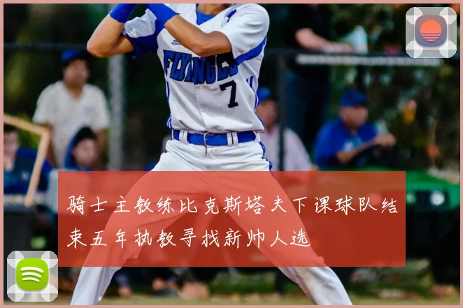 骑士主教练比克斯塔夫下课球队结束五年执教寻找新帅人选