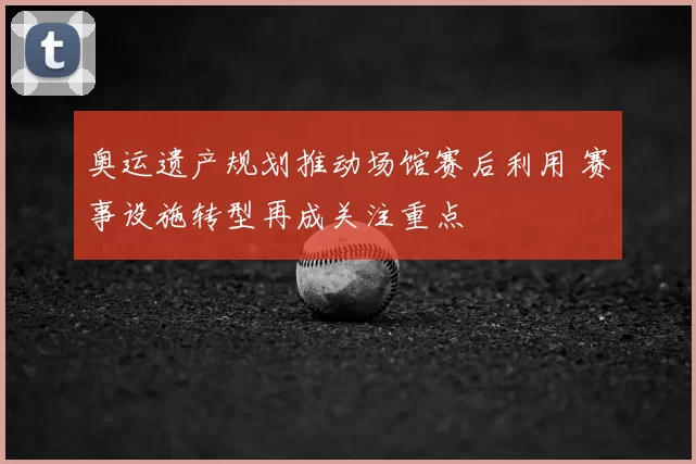 奥运遗产规划推动场馆赛后利用 赛事设施转型再成关注重点