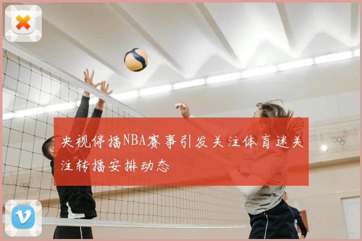 央视停播NBA赛事引发关注体育迷关注转播安排动态