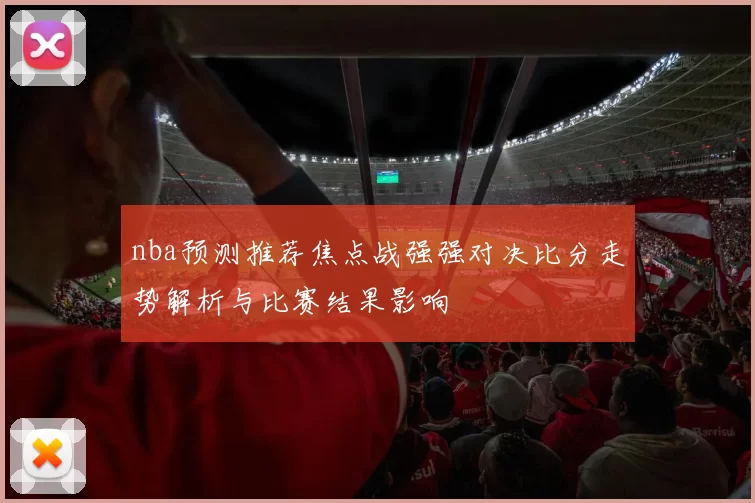 nba预测推荐焦点战强强对决比分走势解析与比赛结果影响