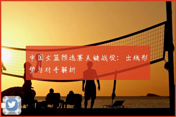 中国女篮预选赛关键战役：出线形势与对手解析