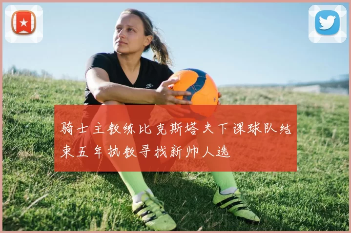 骑士主教练比克斯塔夫下课球队结束五年执教寻找新帅人选