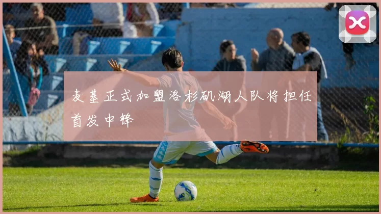 麦基正式加盟洛杉矶湖人队将担任首发中锋