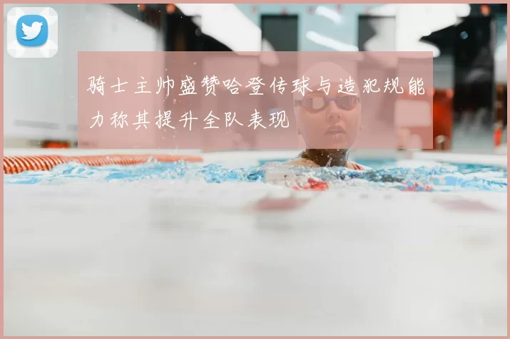 骑士主帅盛赞哈登传球与造犯规能力称其提升全队表现