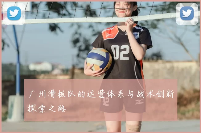 广州滑板队的运营体系与战术创新探索之路
