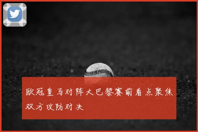 欧冠皇马对阵大巴黎赛前看点聚焦双方攻防对决