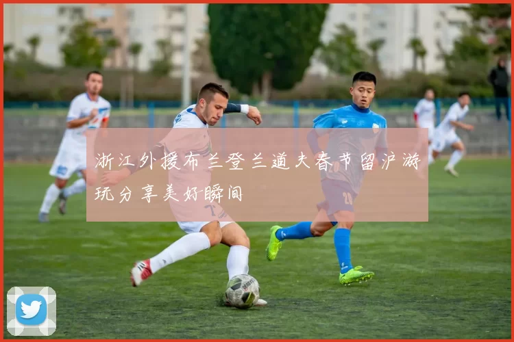 浙江外援布兰登兰道夫春节留沪游玩分享美好瞬间