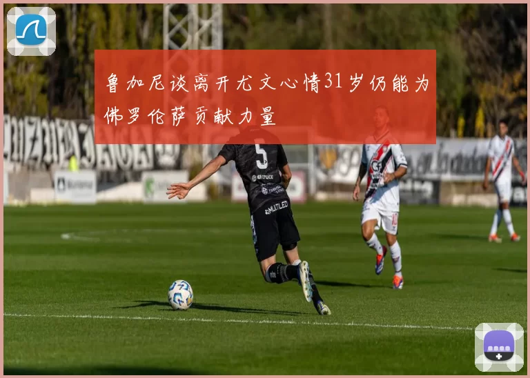 鲁加尼谈离开尤文心情31岁仍能为佛罗伦萨贡献力量