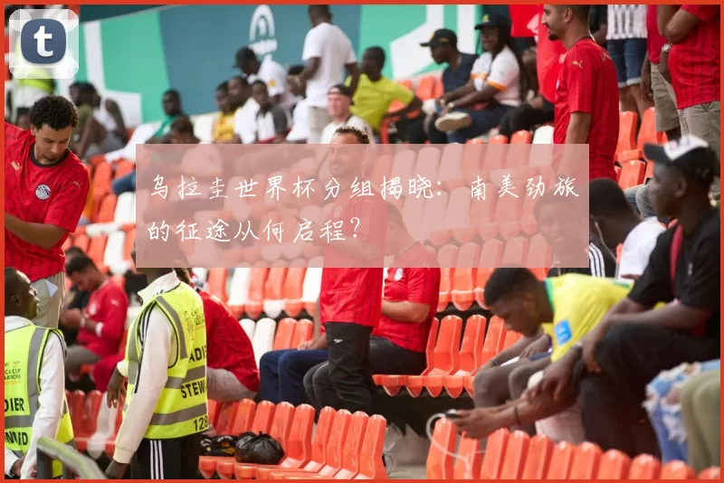 乌拉圭世界杯分组揭晓:南美劲旅的征途从何启程?