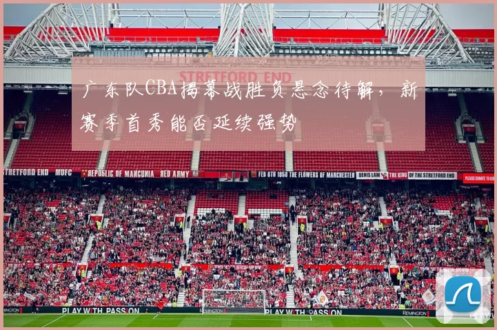 广东队CBA揭幕战胜负悬念待解,新赛季首秀能否延续强势