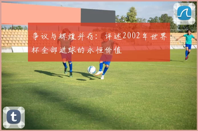 争议与辉煌并存:评述2002年世界杯全部进球的永恒价值