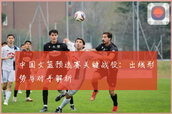 中国女篮预选赛关键战役：出线形势与对手解析