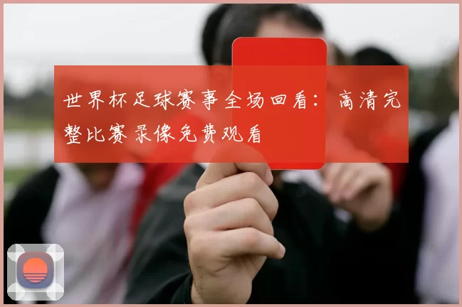 世界杯足球赛事全场回看：高清完整比赛录像免费观看