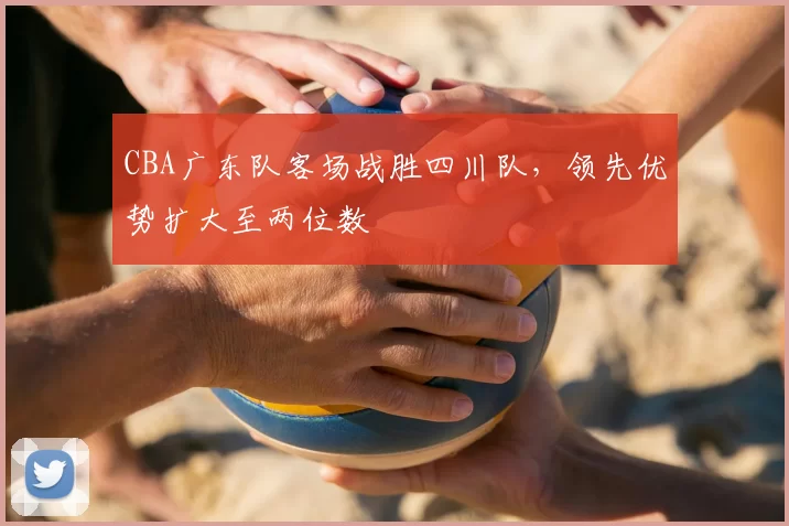 CBA广东队客场战胜四川队，领先优势扩大至两位数